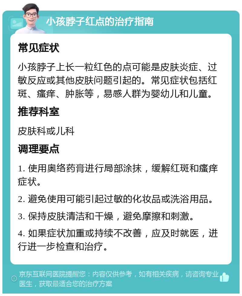 小孩脖子红点的治疗指南 常见症状 小孩脖子上长一粒红色的点可能是皮肤炎症、过敏反应或其他皮肤问题引起的。常见症状包括红斑、瘙痒、肿胀等，易感人群为婴幼儿和儿童。 推荐科室 皮肤科或儿科 调理要点 1. 使用奥络药膏进行局部涂抹，缓解红斑和瘙痒症状。 2. 避免使用可能引起过敏的化妆品或洗浴用品。 3. 保持皮肤清洁和干燥，避免摩擦和刺激。 4. 如果症状加重或持续不改善，应及时就医，进行进一步检查和治疗。