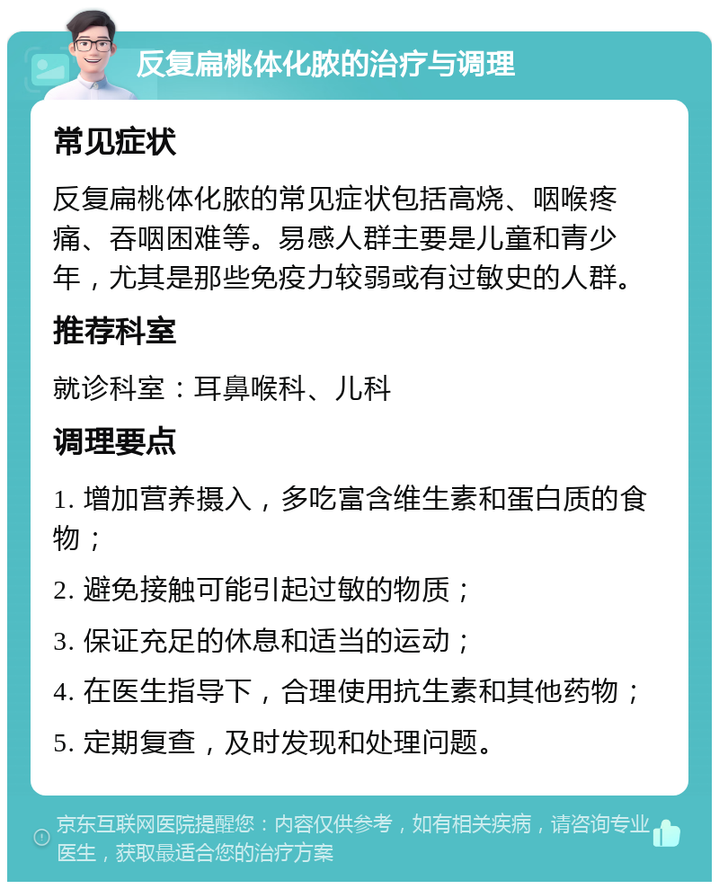 反复扁桃体化脓的治疗与调理 常见症状 反复扁桃体化脓的常见症状包括高烧、咽喉疼痛、吞咽困难等。易感人群主要是儿童和青少年，尤其是那些免疫力较弱或有过敏史的人群。 推荐科室 就诊科室：耳鼻喉科、儿科 调理要点 1. 增加营养摄入，多吃富含维生素和蛋白质的食物； 2. 避免接触可能引起过敏的物质； 3. 保证充足的休息和适当的运动； 4. 在医生指导下，合理使用抗生素和其他药物； 5. 定期复查，及时发现和处理问题。