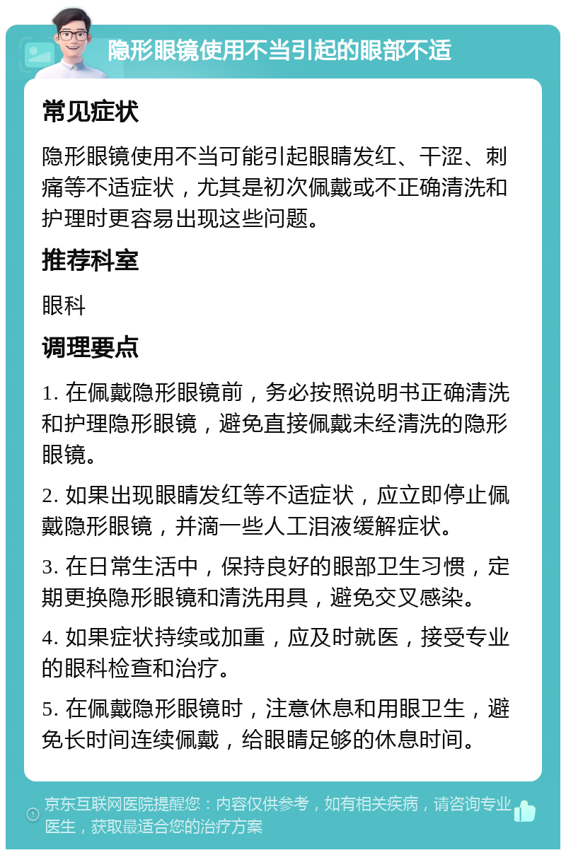 隐形眼镜使用不当引起的眼部不适 常见症状 隐形眼镜使用不当可能引起眼睛发红、干涩、刺痛等不适症状，尤其是初次佩戴或不正确清洗和护理时更容易出现这些问题。 推荐科室 眼科 调理要点 1. 在佩戴隐形眼镜前，务必按照说明书正确清洗和护理隐形眼镜，避免直接佩戴未经清洗的隐形眼镜。 2. 如果出现眼睛发红等不适症状，应立即停止佩戴隐形眼镜，并滴一些人工泪液缓解症状。 3. 在日常生活中，保持良好的眼部卫生习惯，定期更换隐形眼镜和清洗用具，避免交叉感染。 4. 如果症状持续或加重，应及时就医，接受专业的眼科检查和治疗。 5. 在佩戴隐形眼镜时，注意休息和用眼卫生，避免长时间连续佩戴，给眼睛足够的休息时间。