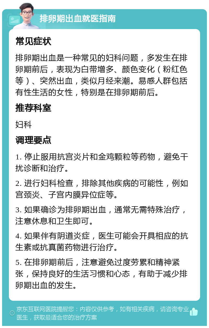 排卵期出血就医指南 常见症状 排卵期出血是一种常见的妇科问题，多发生在排卵期前后，表现为白带增多、颜色变化（粉红色等）、突然出血，类似月经来潮。易感人群包括有性生活的女性，特别是在排卵期前后。 推荐科室 妇科 调理要点 1. 停止服用抗宫炎片和金鸡颗粒等药物，避免干扰诊断和治疗。 2. 进行妇科检查，排除其他疾病的可能性，例如宫颈炎、子宫内膜异位症等。 3. 如果确诊为排卵期出血，通常无需特殊治疗，注意休息和卫生即可。 4. 如果伴有阴道炎症，医生可能会开具相应的抗生素或抗真菌药物进行治疗。 5. 在排卵期前后，注意避免过度劳累和精神紧张，保持良好的生活习惯和心态，有助于减少排卵期出血的发生。