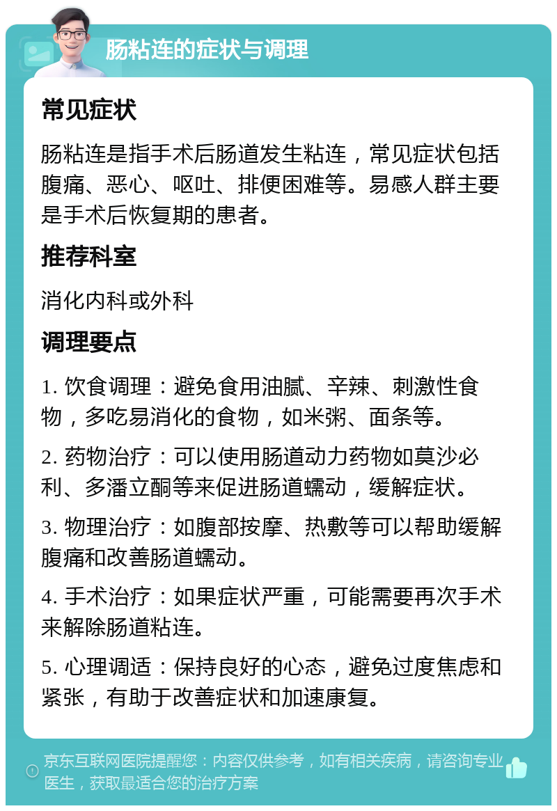 肠粘连的症状与调理 常见症状 肠粘连是指手术后肠道发生粘连，常见症状包括腹痛、恶心、呕吐、排便困难等。易感人群主要是手术后恢复期的患者。 推荐科室 消化内科或外科 调理要点 1. 饮食调理：避免食用油腻、辛辣、刺激性食物，多吃易消化的食物，如米粥、面条等。 2. 药物治疗：可以使用肠道动力药物如莫沙必利、多潘立酮等来促进肠道蠕动，缓解症状。 3. 物理治疗：如腹部按摩、热敷等可以帮助缓解腹痛和改善肠道蠕动。 4. 手术治疗：如果症状严重，可能需要再次手术来解除肠道粘连。 5. 心理调适：保持良好的心态，避免过度焦虑和紧张，有助于改善症状和加速康复。