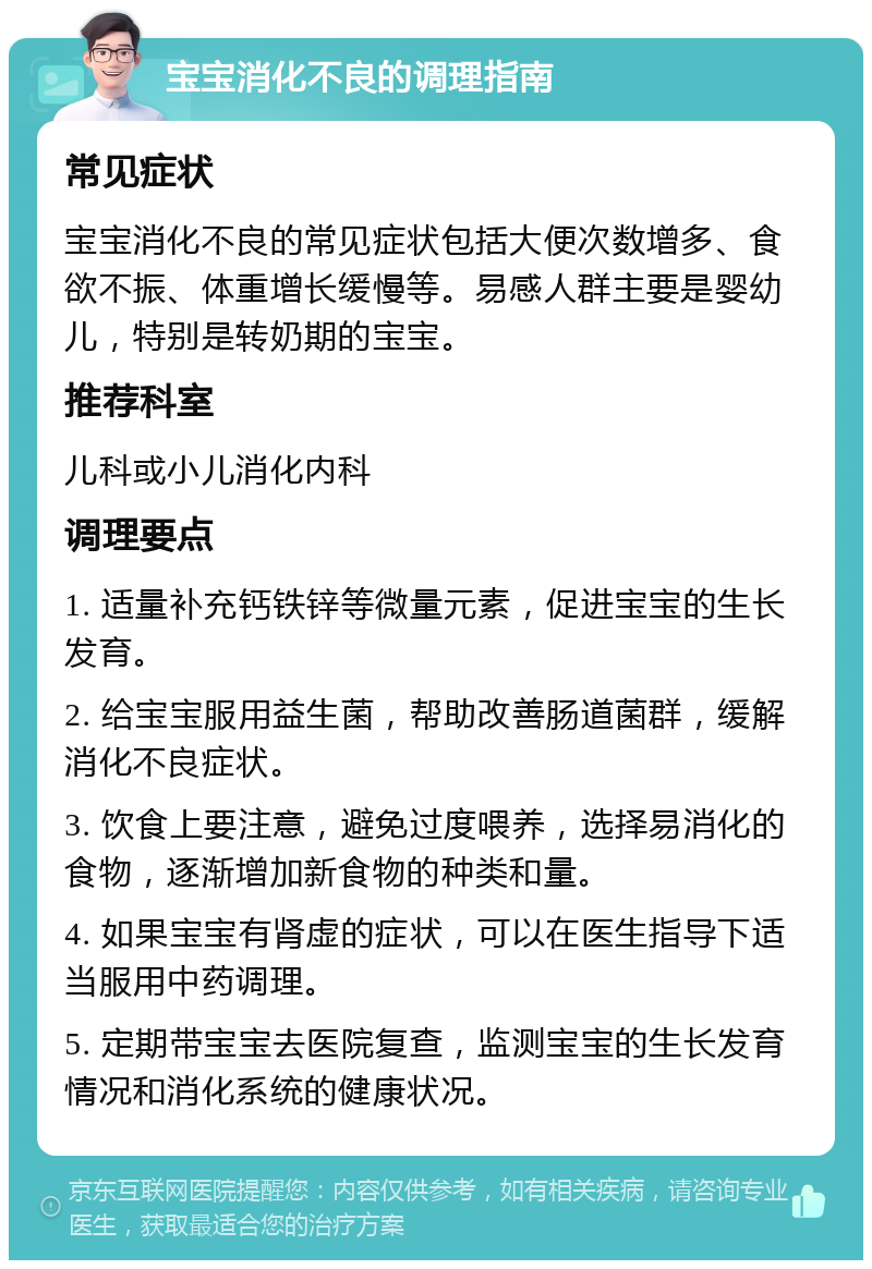 宝宝消化不良的调理指南 常见症状 宝宝消化不良的常见症状包括大便次数增多、食欲不振、体重增长缓慢等。易感人群主要是婴幼儿，特别是转奶期的宝宝。 推荐科室 儿科或小儿消化内科 调理要点 1. 适量补充钙铁锌等微量元素，促进宝宝的生长发育。 2. 给宝宝服用益生菌，帮助改善肠道菌群，缓解消化不良症状。 3. 饮食上要注意，避免过度喂养，选择易消化的食物，逐渐增加新食物的种类和量。 4. 如果宝宝有肾虚的症状，可以在医生指导下适当服用中药调理。 5. 定期带宝宝去医院复查，监测宝宝的生长发育情况和消化系统的健康状况。