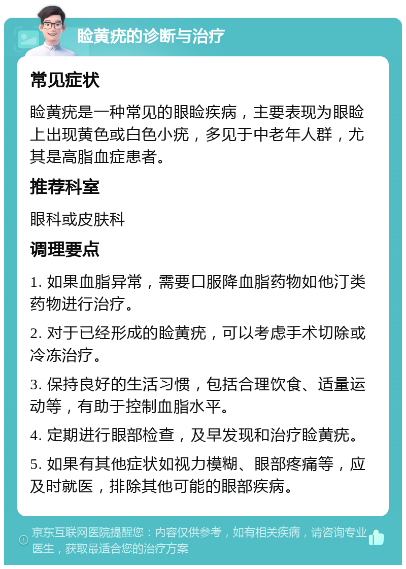 睑黄疣的诊断与治疗 常见症状 睑黄疣是一种常见的眼睑疾病，主要表现为眼睑上出现黄色或白色小疣，多见于中老年人群，尤其是高脂血症患者。 推荐科室 眼科或皮肤科 调理要点 1. 如果血脂异常，需要口服降血脂药物如他汀类药物进行治疗。 2. 对于已经形成的睑黄疣，可以考虑手术切除或冷冻治疗。 3. 保持良好的生活习惯，包括合理饮食、适量运动等，有助于控制血脂水平。 4. 定期进行眼部检查，及早发现和治疗睑黄疣。 5. 如果有其他症状如视力模糊、眼部疼痛等，应及时就医，排除其他可能的眼部疾病。