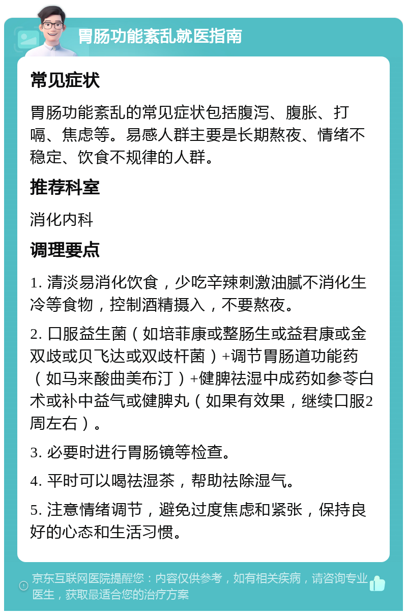 胃肠功能紊乱就医指南 常见症状 胃肠功能紊乱的常见症状包括腹泻、腹胀、打嗝、焦虑等。易感人群主要是长期熬夜、情绪不稳定、饮食不规律的人群。 推荐科室 消化内科 调理要点 1. 清淡易消化饮食，少吃辛辣刺激油腻不消化生冷等食物，控制酒精摄入，不要熬夜。 2. 口服益生菌（如培菲康或整肠生或益君康或金双歧或贝飞达或双歧杆菌）+调节胃肠道功能药（如马来酸曲美布汀）+健脾祛湿中成药如参苓白术或补中益气或健脾丸（如果有效果，继续口服2周左右）。 3. 必要时进行胃肠镜等检查。 4. 平时可以喝祛湿茶，帮助祛除湿气。 5. 注意情绪调节，避免过度焦虑和紧张，保持良好的心态和生活习惯。