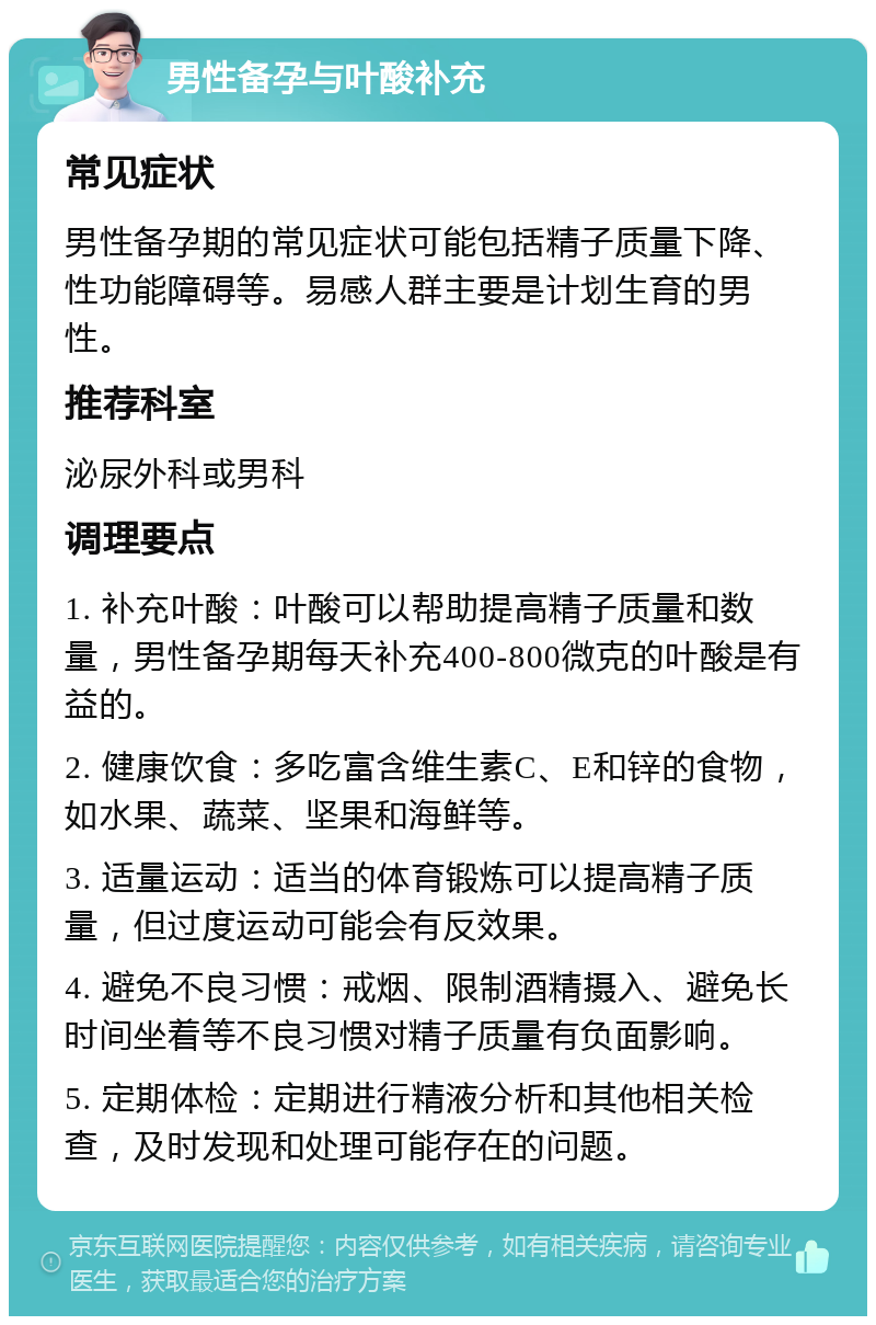 男性备孕与叶酸补充 常见症状 男性备孕期的常见症状可能包括精子质量下降、性功能障碍等。易感人群主要是计划生育的男性。 推荐科室 泌尿外科或男科 调理要点 1. 补充叶酸：叶酸可以帮助提高精子质量和数量，男性备孕期每天补充400-800微克的叶酸是有益的。 2. 健康饮食：多吃富含维生素C、E和锌的食物，如水果、蔬菜、坚果和海鲜等。 3. 适量运动：适当的体育锻炼可以提高精子质量，但过度运动可能会有反效果。 4. 避免不良习惯：戒烟、限制酒精摄入、避免长时间坐着等不良习惯对精子质量有负面影响。 5. 定期体检：定期进行精液分析和其他相关检查，及时发现和处理可能存在的问题。