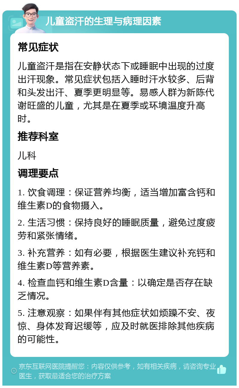 儿童盗汗的生理与病理因素 常见症状 儿童盗汗是指在安静状态下或睡眠中出现的过度出汗现象。常见症状包括入睡时汗水较多、后背和头发出汗、夏季更明显等。易感人群为新陈代谢旺盛的儿童，尤其是在夏季或环境温度升高时。 推荐科室 儿科 调理要点 1. 饮食调理：保证营养均衡，适当增加富含钙和维生素D的食物摄入。 2. 生活习惯：保持良好的睡眠质量，避免过度疲劳和紧张情绪。 3. 补充营养：如有必要，根据医生建议补充钙和维生素D等营养素。 4. 检查血钙和维生素D含量：以确定是否存在缺乏情况。 5. 注意观察：如果伴有其他症状如烦躁不安、夜惊、身体发育迟缓等，应及时就医排除其他疾病的可能性。