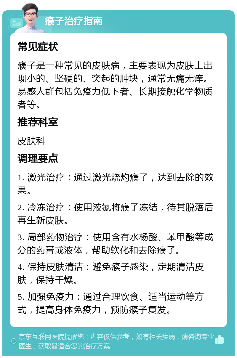 瘊子治疗指南 常见症状 瘊子是一种常见的皮肤病，主要表现为皮肤上出现小的、坚硬的、突起的肿块，通常无痛无痒。易感人群包括免疫力低下者、长期接触化学物质者等。 推荐科室 皮肤科 调理要点 1. 激光治疗：通过激光烧灼瘊子，达到去除的效果。 2. 冷冻治疗：使用液氮将瘊子冻结，待其脱落后再生新皮肤。 3. 局部药物治疗：使用含有水杨酸、苯甲酸等成分的药膏或液体，帮助软化和去除瘊子。 4. 保持皮肤清洁：避免瘊子感染，定期清洁皮肤，保持干燥。 5. 加强免疫力：通过合理饮食、适当运动等方式，提高身体免疫力，预防瘊子复发。