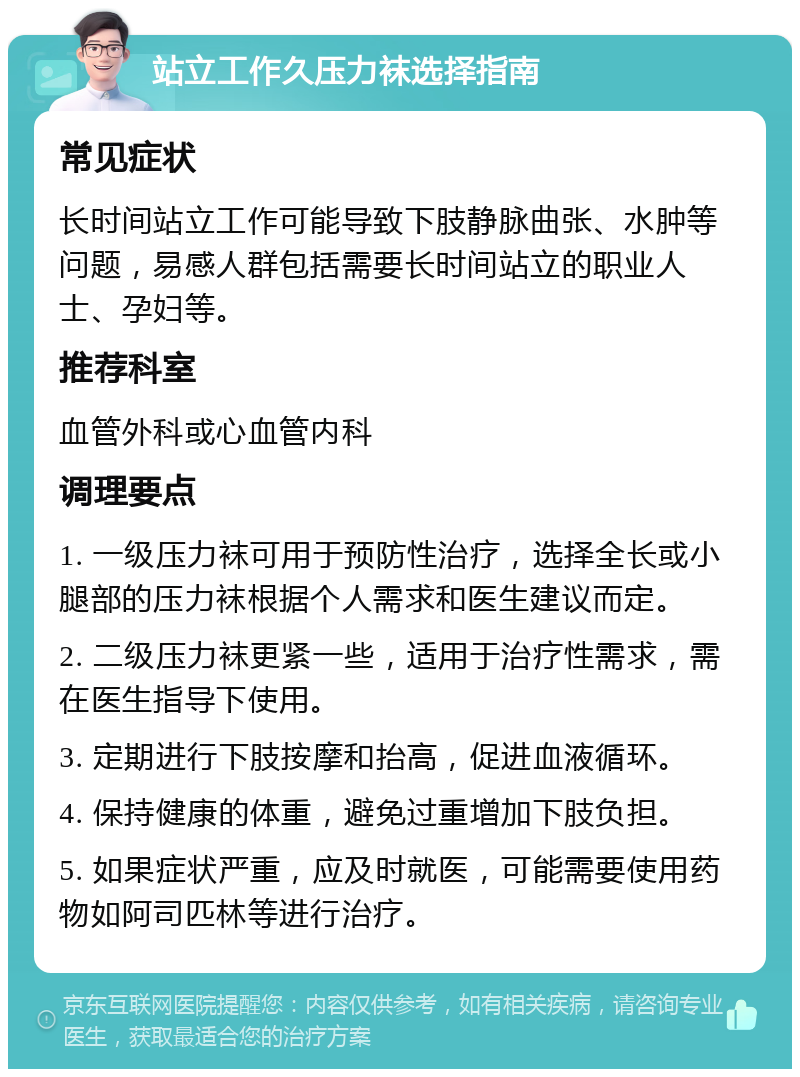 站立工作久压力袜选择指南 常见症状 长时间站立工作可能导致下肢静脉曲张、水肿等问题，易感人群包括需要长时间站立的职业人士、孕妇等。 推荐科室 血管外科或心血管内科 调理要点 1. 一级压力袜可用于预防性治疗，选择全长或小腿部的压力袜根据个人需求和医生建议而定。 2. 二级压力袜更紧一些，适用于治疗性需求，需在医生指导下使用。 3. 定期进行下肢按摩和抬高，促进血液循环。 4. 保持健康的体重，避免过重增加下肢负担。 5. 如果症状严重，应及时就医，可能需要使用药物如阿司匹林等进行治疗。