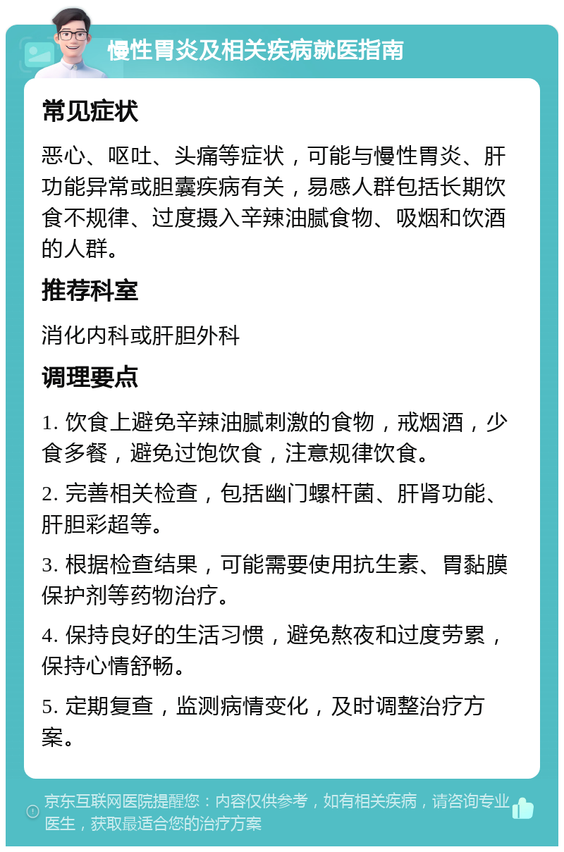 慢性胃炎及相关疾病就医指南 常见症状 恶心、呕吐、头痛等症状，可能与慢性胃炎、肝功能异常或胆囊疾病有关，易感人群包括长期饮食不规律、过度摄入辛辣油腻食物、吸烟和饮酒的人群。 推荐科室 消化内科或肝胆外科 调理要点 1. 饮食上避免辛辣油腻刺激的食物，戒烟酒，少食多餐，避免过饱饮食，注意规律饮食。 2. 完善相关检查，包括幽门螺杆菌、肝肾功能、肝胆彩超等。 3. 根据检查结果，可能需要使用抗生素、胃黏膜保护剂等药物治疗。 4. 保持良好的生活习惯，避免熬夜和过度劳累，保持心情舒畅。 5. 定期复查，监测病情变化，及时调整治疗方案。