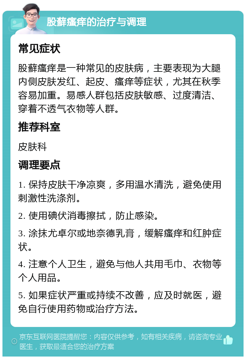 股藓瘙痒的治疗与调理 常见症状 股藓瘙痒是一种常见的皮肤病，主要表现为大腿内侧皮肤发红、起皮、瘙痒等症状，尤其在秋季容易加重。易感人群包括皮肤敏感、过度清洁、穿着不透气衣物等人群。 推荐科室 皮肤科 调理要点 1. 保持皮肤干净凉爽，多用温水清洗，避免使用刺激性洗涤剂。 2. 使用碘伏消毒擦拭，防止感染。 3. 涂抹尤卓尔或地奈德乳膏，缓解瘙痒和红肿症状。 4. 注意个人卫生，避免与他人共用毛巾、衣物等个人用品。 5. 如果症状严重或持续不改善，应及时就医，避免自行使用药物或治疗方法。