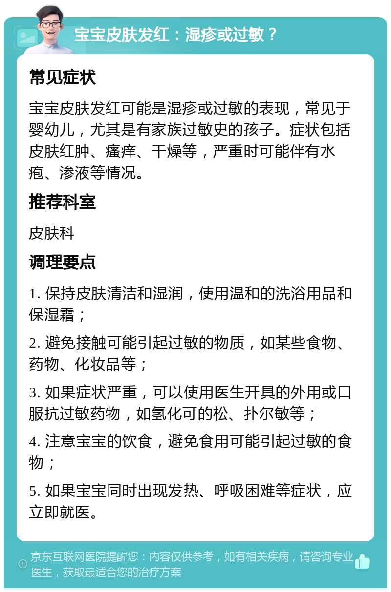 宝宝皮肤发红：湿疹或过敏？ 常见症状 宝宝皮肤发红可能是湿疹或过敏的表现，常见于婴幼儿，尤其是有家族过敏史的孩子。症状包括皮肤红肿、瘙痒、干燥等，严重时可能伴有水疱、渗液等情况。 推荐科室 皮肤科 调理要点 1. 保持皮肤清洁和湿润，使用温和的洗浴用品和保湿霜； 2. 避免接触可能引起过敏的物质，如某些食物、药物、化妆品等； 3. 如果症状严重，可以使用医生开具的外用或口服抗过敏药物，如氢化可的松、扑尔敏等； 4. 注意宝宝的饮食，避免食用可能引起过敏的食物； 5. 如果宝宝同时出现发热、呼吸困难等症状，应立即就医。