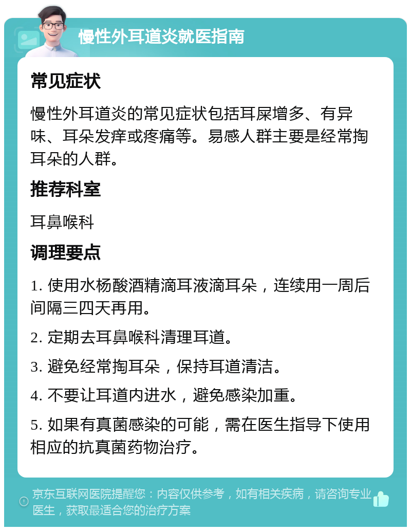 慢性外耳道炎就医指南 常见症状 慢性外耳道炎的常见症状包括耳屎增多、有异味、耳朵发痒或疼痛等。易感人群主要是经常掏耳朵的人群。 推荐科室 耳鼻喉科 调理要点 1. 使用水杨酸酒精滴耳液滴耳朵，连续用一周后间隔三四天再用。 2. 定期去耳鼻喉科清理耳道。 3. 避免经常掏耳朵，保持耳道清洁。 4. 不要让耳道内进水，避免感染加重。 5. 如果有真菌感染的可能，需在医生指导下使用相应的抗真菌药物治疗。