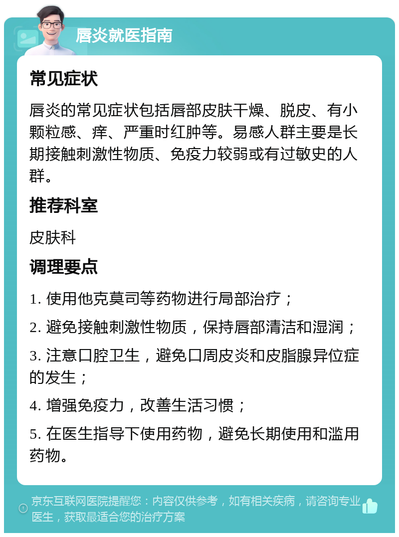 唇炎就医指南 常见症状 唇炎的常见症状包括唇部皮肤干燥、脱皮、有小颗粒感、痒、严重时红肿等。易感人群主要是长期接触刺激性物质、免疫力较弱或有过敏史的人群。 推荐科室 皮肤科 调理要点 1. 使用他克莫司等药物进行局部治疗； 2. 避免接触刺激性物质，保持唇部清洁和湿润； 3. 注意口腔卫生，避免口周皮炎和皮脂腺异位症的发生； 4. 增强免疫力，改善生活习惯； 5. 在医生指导下使用药物，避免长期使用和滥用药物。