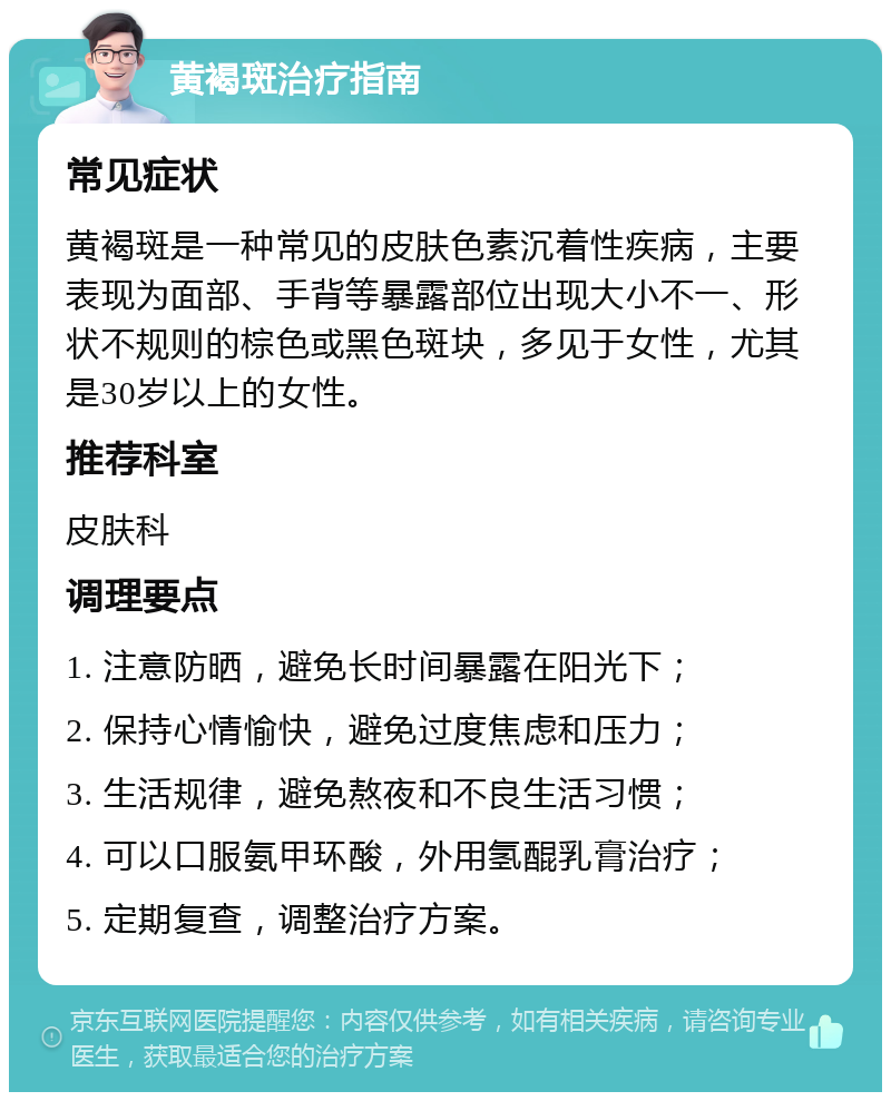 黄褐斑治疗指南 常见症状 黄褐斑是一种常见的皮肤色素沉着性疾病，主要表现为面部、手背等暴露部位出现大小不一、形状不规则的棕色或黑色斑块，多见于女性，尤其是30岁以上的女性。 推荐科室 皮肤科 调理要点 1. 注意防晒，避免长时间暴露在阳光下； 2. 保持心情愉快，避免过度焦虑和压力； 3. 生活规律，避免熬夜和不良生活习惯； 4. 可以口服氨甲环酸，外用氢醌乳膏治疗； 5. 定期复查，调整治疗方案。