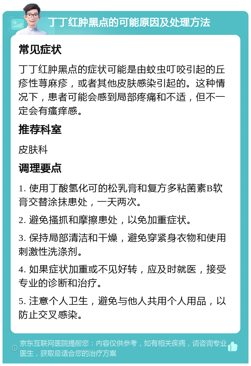 丁丁红肿黑点的可能原因及处理方法 常见症状 丁丁红肿黑点的症状可能是由蚊虫叮咬引起的丘疹性荨麻疹，或者其他皮肤感染引起的。这种情况下，患者可能会感到局部疼痛和不适，但不一定会有瘙痒感。 推荐科室 皮肤科 调理要点 1. 使用丁酸氢化可的松乳膏和复方多粘菌素B软膏交替涂抹患处，一天两次。 2. 避免搔抓和摩擦患处，以免加重症状。 3. 保持局部清洁和干燥，避免穿紧身衣物和使用刺激性洗涤剂。 4. 如果症状加重或不见好转，应及时就医，接受专业的诊断和治疗。 5. 注意个人卫生，避免与他人共用个人用品，以防止交叉感染。