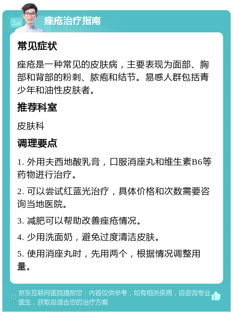 痤疮治疗指南 常见症状 痤疮是一种常见的皮肤病，主要表现为面部、胸部和背部的粉刺、脓疱和结节。易感人群包括青少年和油性皮肤者。 推荐科室 皮肤科 调理要点 1. 外用夫西地酸乳膏，口服消座丸和维生素B6等药物进行治疗。 2. 可以尝试红蓝光治疗，具体价格和次数需要咨询当地医院。 3. 减肥可以帮助改善痤疮情况。 4. 少用洗面奶，避免过度清洁皮肤。 5. 使用消座丸时，先用两个，根据情况调整用量。