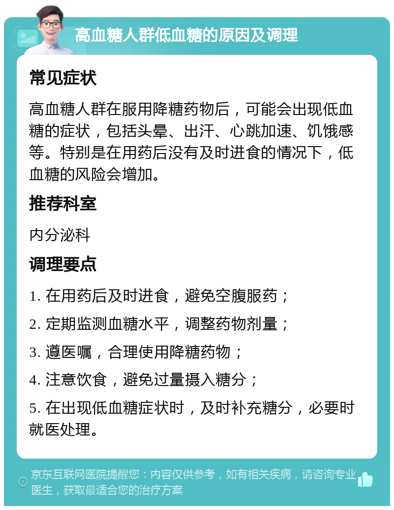 高血糖人群低血糖的原因及调理 常见症状 高血糖人群在服用降糖药物后，可能会出现低血糖的症状，包括头晕、出汗、心跳加速、饥饿感等。特别是在用药后没有及时进食的情况下，低血糖的风险会增加。 推荐科室 内分泌科 调理要点 1. 在用药后及时进食，避免空腹服药； 2. 定期监测血糖水平，调整药物剂量； 3. 遵医嘱，合理使用降糖药物； 4. 注意饮食，避免过量摄入糖分； 5. 在出现低血糖症状时，及时补充糖分，必要时就医处理。