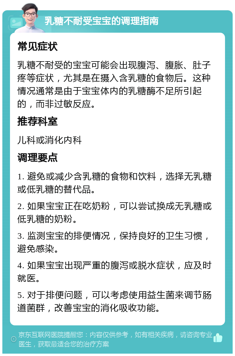 乳糖不耐受宝宝的调理指南 常见症状 乳糖不耐受的宝宝可能会出现腹泻、腹胀、肚子疼等症状，尤其是在摄入含乳糖的食物后。这种情况通常是由于宝宝体内的乳糖酶不足所引起的，而非过敏反应。 推荐科室 儿科或消化内科 调理要点 1. 避免或减少含乳糖的食物和饮料，选择无乳糖或低乳糖的替代品。 2. 如果宝宝正在吃奶粉，可以尝试换成无乳糖或低乳糖的奶粉。 3. 监测宝宝的排便情况，保持良好的卫生习惯，避免感染。 4. 如果宝宝出现严重的腹泻或脱水症状，应及时就医。 5. 对于排便问题，可以考虑使用益生菌来调节肠道菌群，改善宝宝的消化吸收功能。