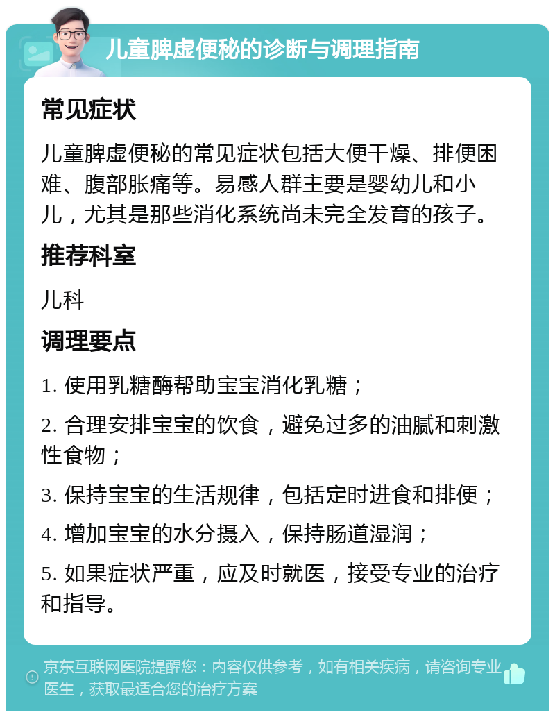 儿童脾虚便秘的诊断与调理指南 常见症状 儿童脾虚便秘的常见症状包括大便干燥、排便困难、腹部胀痛等。易感人群主要是婴幼儿和小儿，尤其是那些消化系统尚未完全发育的孩子。 推荐科室 儿科 调理要点 1. 使用乳糖酶帮助宝宝消化乳糖； 2. 合理安排宝宝的饮食，避免过多的油腻和刺激性食物； 3. 保持宝宝的生活规律，包括定时进食和排便； 4. 增加宝宝的水分摄入，保持肠道湿润； 5. 如果症状严重，应及时就医，接受专业的治疗和指导。