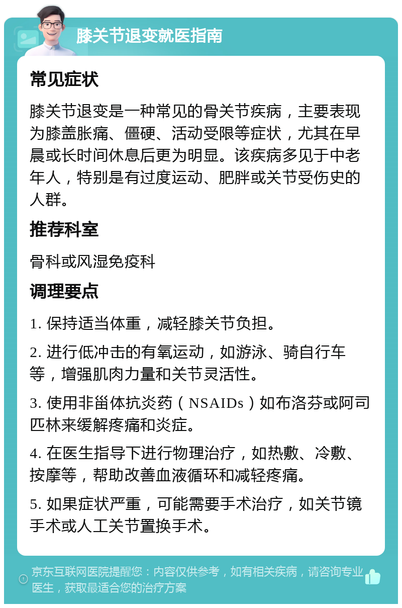 膝关节退变就医指南 常见症状 膝关节退变是一种常见的骨关节疾病，主要表现为膝盖胀痛、僵硬、活动受限等症状，尤其在早晨或长时间休息后更为明显。该疾病多见于中老年人，特别是有过度运动、肥胖或关节受伤史的人群。 推荐科室 骨科或风湿免疫科 调理要点 1. 保持适当体重，减轻膝关节负担。 2. 进行低冲击的有氧运动，如游泳、骑自行车等，增强肌肉力量和关节灵活性。 3. 使用非甾体抗炎药（NSAIDs）如布洛芬或阿司匹林来缓解疼痛和炎症。 4. 在医生指导下进行物理治疗，如热敷、冷敷、按摩等，帮助改善血液循环和减轻疼痛。 5. 如果症状严重，可能需要手术治疗，如关节镜手术或人工关节置换手术。