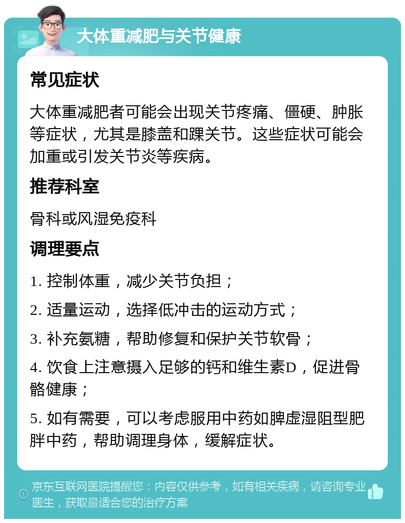 大体重减肥与关节健康 常见症状 大体重减肥者可能会出现关节疼痛、僵硬、肿胀等症状，尤其是膝盖和踝关节。这些症状可能会加重或引发关节炎等疾病。 推荐科室 骨科或风湿免疫科 调理要点 1. 控制体重，减少关节负担； 2. 适量运动，选择低冲击的运动方式； 3. 补充氨糖，帮助修复和保护关节软骨； 4. 饮食上注意摄入足够的钙和维生素D，促进骨骼健康； 5. 如有需要，可以考虑服用中药如脾虚湿阻型肥胖中药，帮助调理身体，缓解症状。