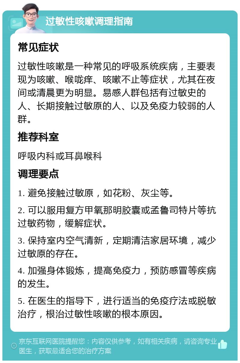 过敏性咳嗽调理指南 常见症状 过敏性咳嗽是一种常见的呼吸系统疾病，主要表现为咳嗽、喉咙痒、咳嗽不止等症状，尤其在夜间或清晨更为明显。易感人群包括有过敏史的人、长期接触过敏原的人、以及免疫力较弱的人群。 推荐科室 呼吸内科或耳鼻喉科 调理要点 1. 避免接触过敏原，如花粉、灰尘等。 2. 可以服用复方甲氧那明胶囊或孟鲁司特片等抗过敏药物，缓解症状。 3. 保持室内空气清新，定期清洁家居环境，减少过敏原的存在。 4. 加强身体锻炼，提高免疫力，预防感冒等疾病的发生。 5. 在医生的指导下，进行适当的免疫疗法或脱敏治疗，根治过敏性咳嗽的根本原因。