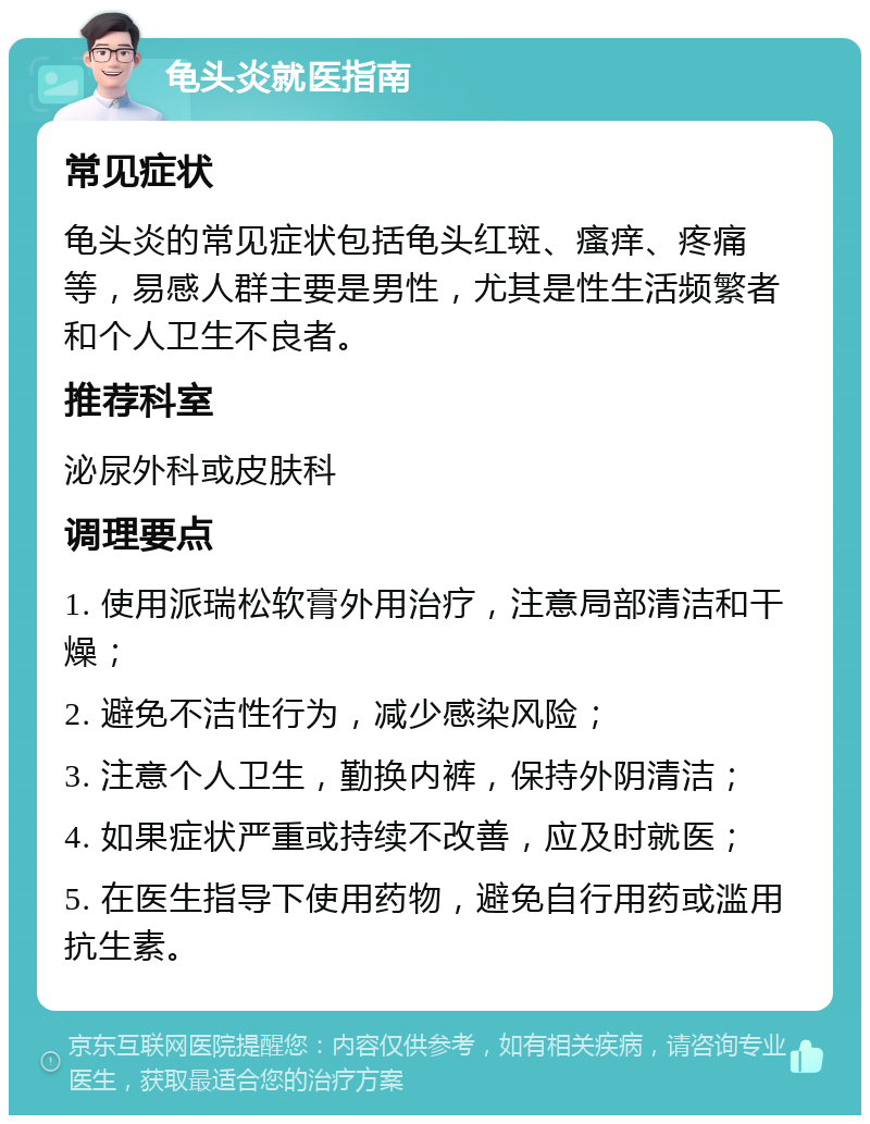 龟头炎就医指南 常见症状 龟头炎的常见症状包括龟头红斑、瘙痒、疼痛等，易感人群主要是男性，尤其是性生活频繁者和个人卫生不良者。 推荐科室 泌尿外科或皮肤科 调理要点 1. 使用派瑞松软膏外用治疗，注意局部清洁和干燥； 2. 避免不洁性行为，减少感染风险； 3. 注意个人卫生，勤换内裤，保持外阴清洁； 4. 如果症状严重或持续不改善，应及时就医； 5. 在医生指导下使用药物，避免自行用药或滥用抗生素。