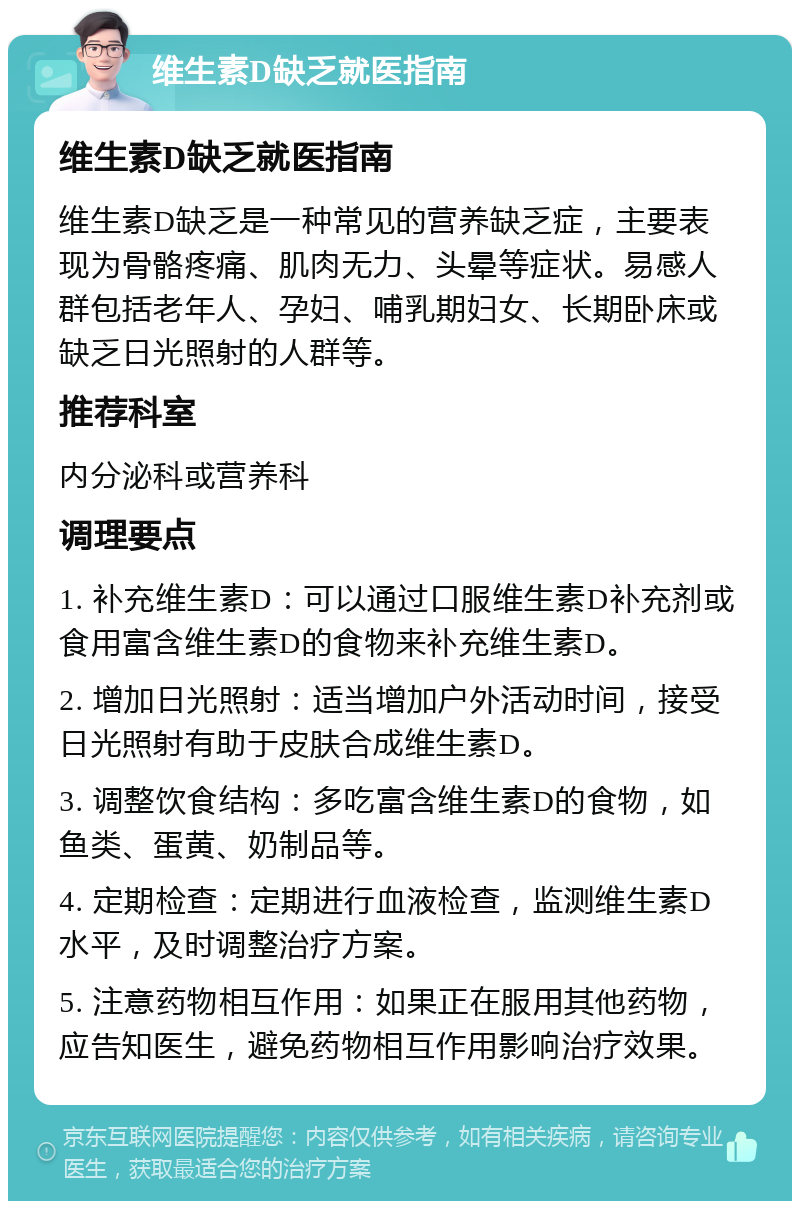 维生素D缺乏就医指南 维生素D缺乏就医指南 维生素D缺乏是一种常见的营养缺乏症，主要表现为骨骼疼痛、肌肉无力、头晕等症状。易感人群包括老年人、孕妇、哺乳期妇女、长期卧床或缺乏日光照射的人群等。 推荐科室 内分泌科或营养科 调理要点 1. 补充维生素D：可以通过口服维生素D补充剂或食用富含维生素D的食物来补充维生素D。 2. 增加日光照射：适当增加户外活动时间，接受日光照射有助于皮肤合成维生素D。 3. 调整饮食结构：多吃富含维生素D的食物，如鱼类、蛋黄、奶制品等。 4. 定期检查：定期进行血液检查，监测维生素D水平，及时调整治疗方案。 5. 注意药物相互作用：如果正在服用其他药物，应告知医生，避免药物相互作用影响治疗效果。