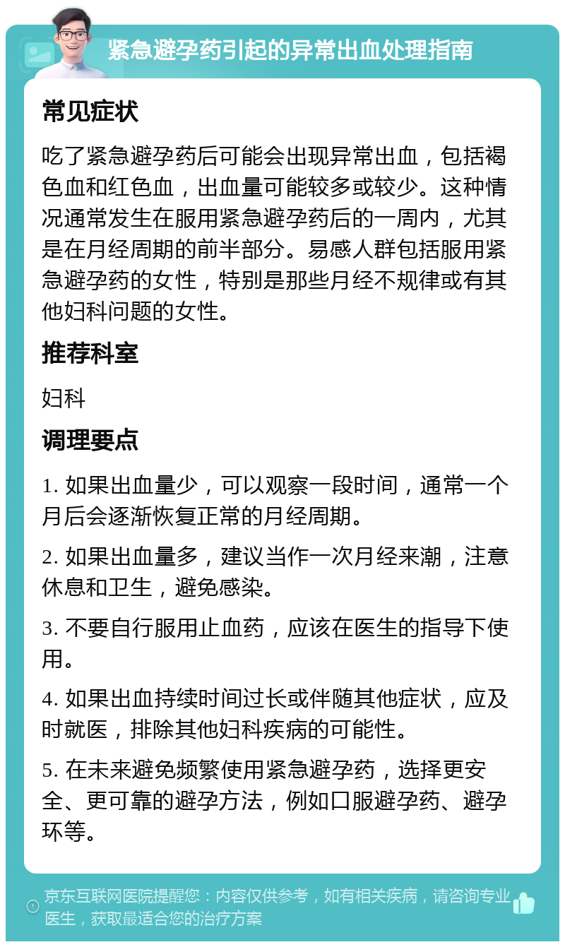 紧急避孕药引起的异常出血处理指南 常见症状 吃了紧急避孕药后可能会出现异常出血，包括褐色血和红色血，出血量可能较多或较少。这种情况通常发生在服用紧急避孕药后的一周内，尤其是在月经周期的前半部分。易感人群包括服用紧急避孕药的女性，特别是那些月经不规律或有其他妇科问题的女性。 推荐科室 妇科 调理要点 1. 如果出血量少，可以观察一段时间，通常一个月后会逐渐恢复正常的月经周期。 2. 如果出血量多，建议当作一次月经来潮，注意休息和卫生，避免感染。 3. 不要自行服用止血药，应该在医生的指导下使用。 4. 如果出血持续时间过长或伴随其他症状，应及时就医，排除其他妇科疾病的可能性。 5. 在未来避免频繁使用紧急避孕药，选择更安全、更可靠的避孕方法，例如口服避孕药、避孕环等。