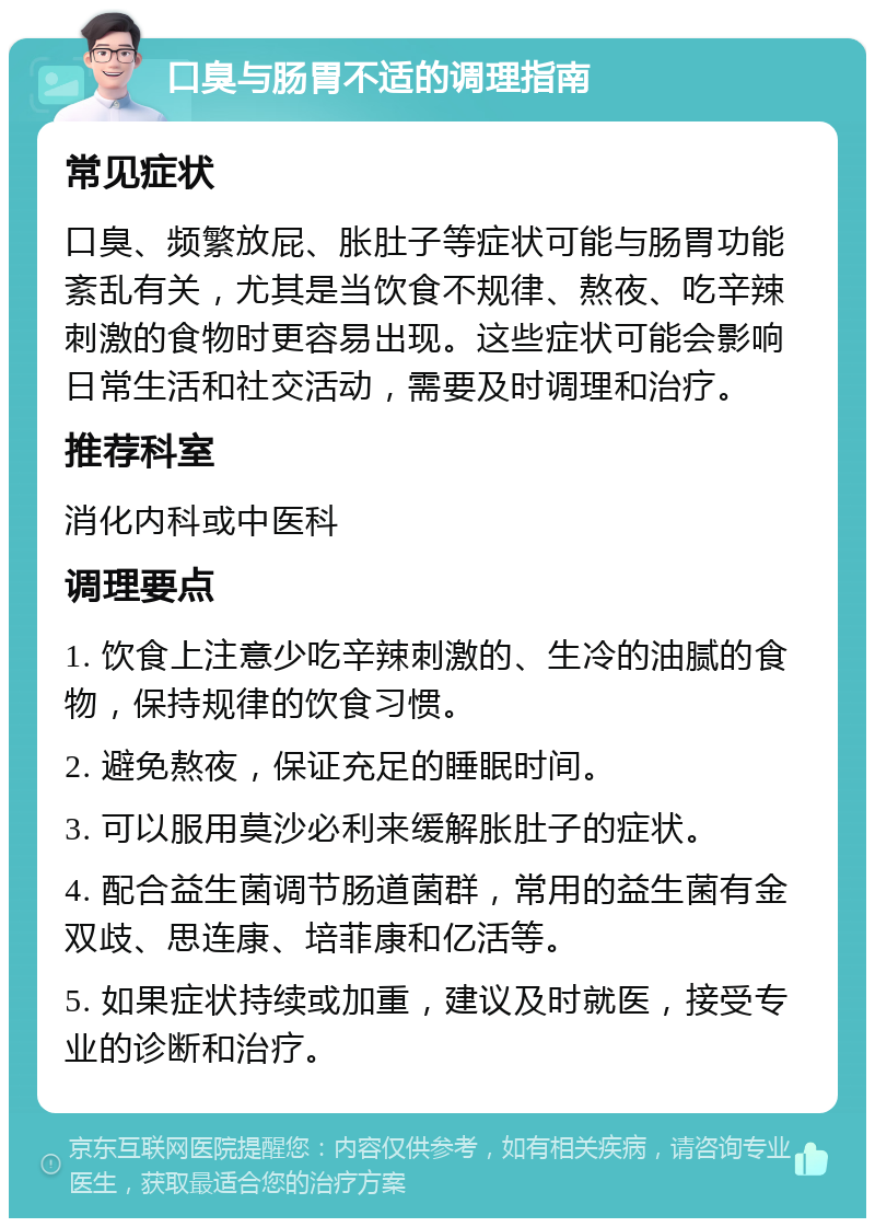 口臭与肠胃不适的调理指南 常见症状 口臭、频繁放屁、胀肚子等症状可能与肠胃功能紊乱有关，尤其是当饮食不规律、熬夜、吃辛辣刺激的食物时更容易出现。这些症状可能会影响日常生活和社交活动，需要及时调理和治疗。 推荐科室 消化内科或中医科 调理要点 1. 饮食上注意少吃辛辣刺激的、生冷的油腻的食物，保持规律的饮食习惯。 2. 避免熬夜，保证充足的睡眠时间。 3. 可以服用莫沙必利来缓解胀肚子的症状。 4. 配合益生菌调节肠道菌群，常用的益生菌有金双歧、思连康、培菲康和亿活等。 5. 如果症状持续或加重，建议及时就医，接受专业的诊断和治疗。