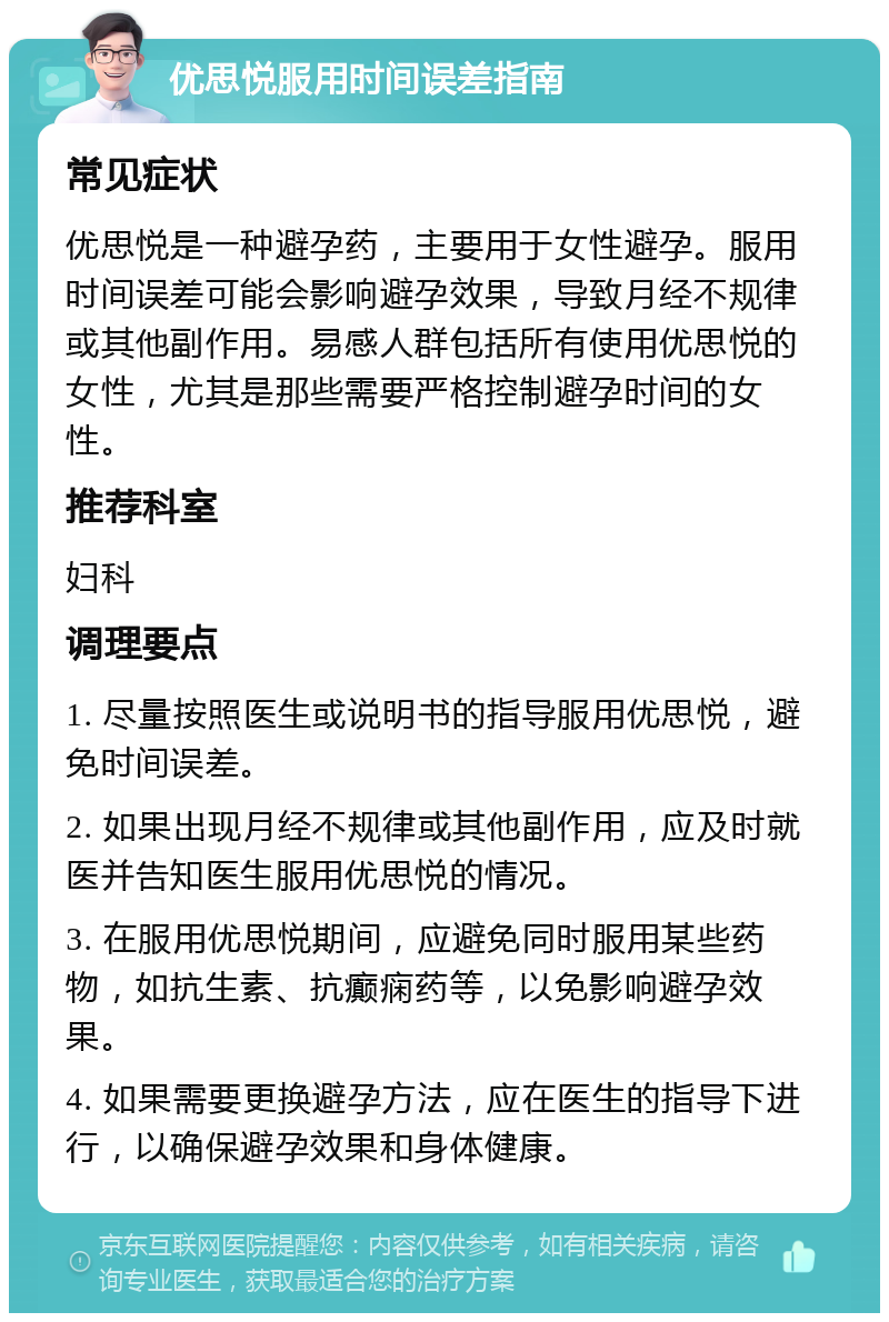 优思悦服用时间误差指南 常见症状 优思悦是一种避孕药，主要用于女性避孕。服用时间误差可能会影响避孕效果，导致月经不规律或其他副作用。易感人群包括所有使用优思悦的女性，尤其是那些需要严格控制避孕时间的女性。 推荐科室 妇科 调理要点 1. 尽量按照医生或说明书的指导服用优思悦，避免时间误差。 2. 如果出现月经不规律或其他副作用，应及时就医并告知医生服用优思悦的情况。 3. 在服用优思悦期间，应避免同时服用某些药物，如抗生素、抗癫痫药等，以免影响避孕效果。 4. 如果需要更换避孕方法，应在医生的指导下进行，以确保避孕效果和身体健康。