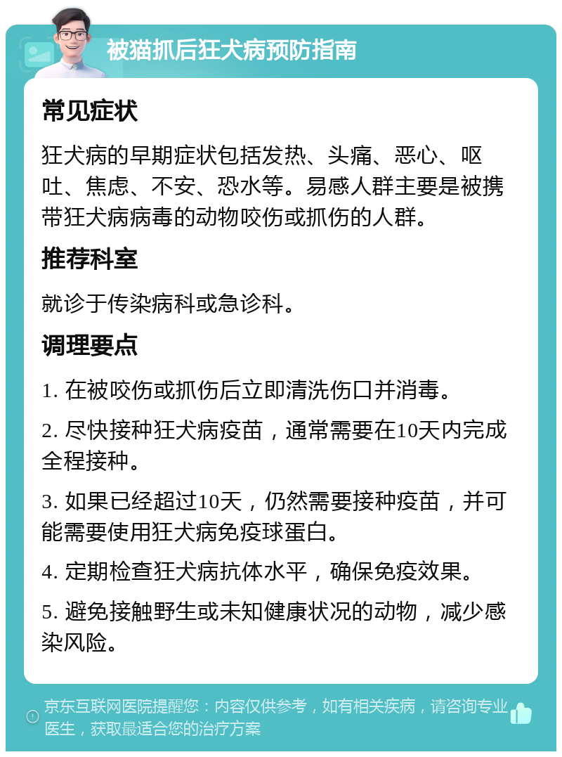 被猫抓后狂犬病预防指南 常见症状 狂犬病的早期症状包括发热、头痛、恶心、呕吐、焦虑、不安、恐水等。易感人群主要是被携带狂犬病病毒的动物咬伤或抓伤的人群。 推荐科室 就诊于传染病科或急诊科。 调理要点 1. 在被咬伤或抓伤后立即清洗伤口并消毒。 2. 尽快接种狂犬病疫苗，通常需要在10天内完成全程接种。 3. 如果已经超过10天，仍然需要接种疫苗，并可能需要使用狂犬病免疫球蛋白。 4. 定期检查狂犬病抗体水平，确保免疫效果。 5. 避免接触野生或未知健康状况的动物，减少感染风险。