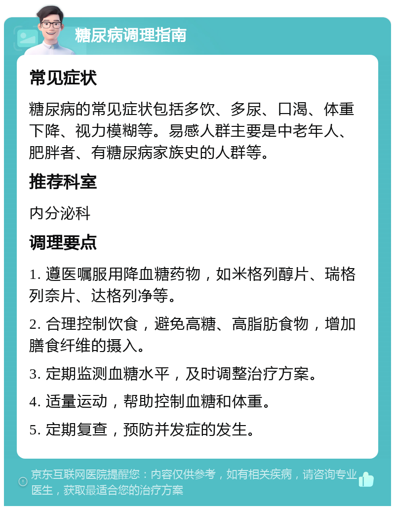 糖尿病调理指南 常见症状 糖尿病的常见症状包括多饮、多尿、口渴、体重下降、视力模糊等。易感人群主要是中老年人、肥胖者、有糖尿病家族史的人群等。 推荐科室 内分泌科 调理要点 1. 遵医嘱服用降血糖药物，如米格列醇片、瑞格列奈片、达格列净等。 2. 合理控制饮食，避免高糖、高脂肪食物，增加膳食纤维的摄入。 3. 定期监测血糖水平，及时调整治疗方案。 4. 适量运动，帮助控制血糖和体重。 5. 定期复查，预防并发症的发生。