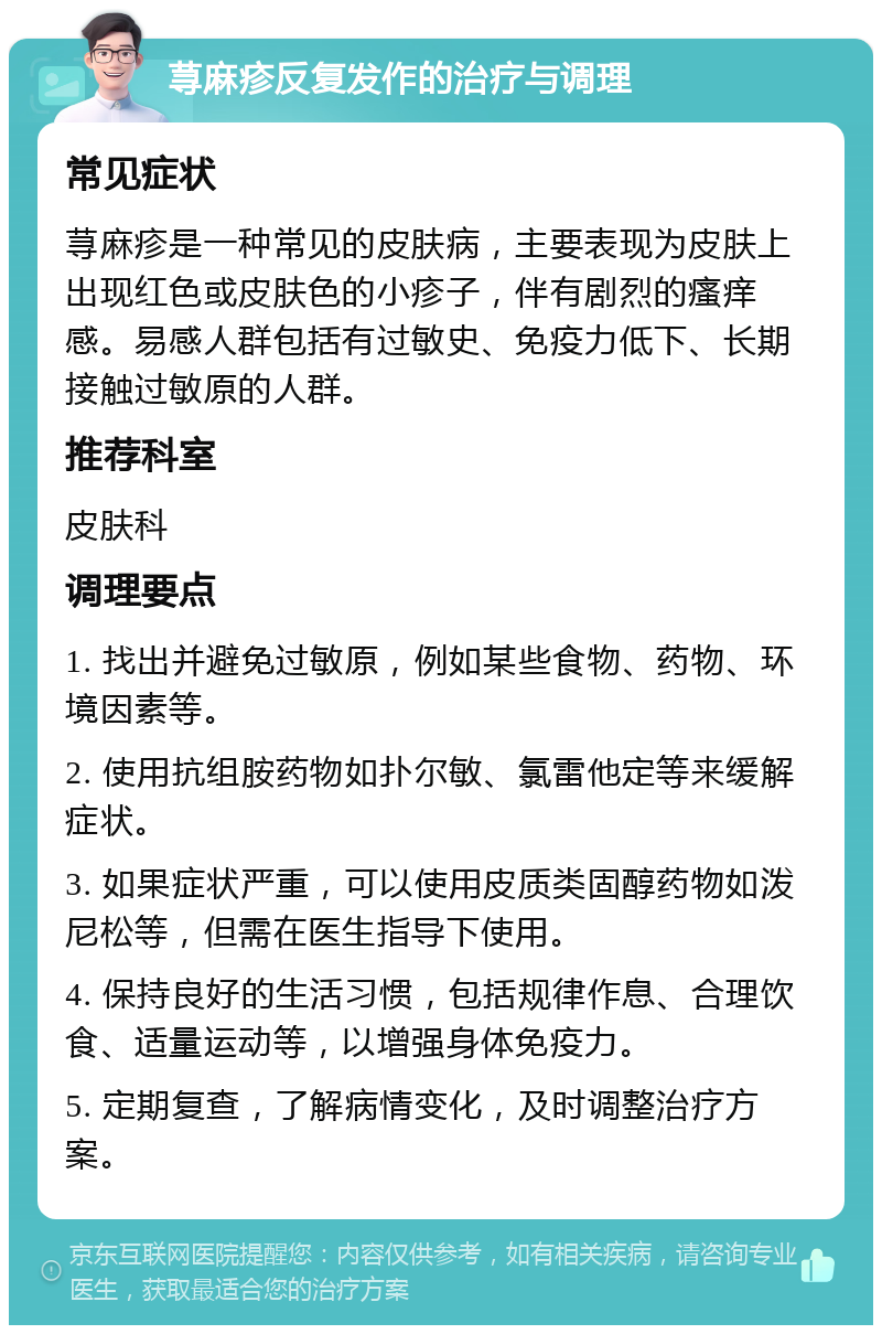 荨麻疹反复发作的治疗与调理 常见症状 荨麻疹是一种常见的皮肤病，主要表现为皮肤上出现红色或皮肤色的小疹子，伴有剧烈的瘙痒感。易感人群包括有过敏史、免疫力低下、长期接触过敏原的人群。 推荐科室 皮肤科 调理要点 1. 找出并避免过敏原，例如某些食物、药物、环境因素等。 2. 使用抗组胺药物如扑尔敏、氯雷他定等来缓解症状。 3. 如果症状严重，可以使用皮质类固醇药物如泼尼松等，但需在医生指导下使用。 4. 保持良好的生活习惯，包括规律作息、合理饮食、适量运动等，以增强身体免疫力。 5. 定期复查，了解病情变化，及时调整治疗方案。