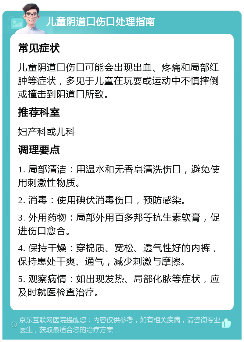 儿童阴道口伤口处理指南 常见症状 儿童阴道口伤口可能会出现出血、疼痛和局部红肿等症状，多见于儿童在玩耍或运动中不慎摔倒或撞击到阴道口所致。 推荐科室 妇产科或儿科 调理要点 1. 局部清洁：用温水和无香皂清洗伤口，避免使用刺激性物质。 2. 消毒：使用碘伏消毒伤口，预防感染。 3. 外用药物：局部外用百多邦等抗生素软膏，促进伤口愈合。 4. 保持干燥：穿棉质、宽松、透气性好的内裤，保持患处干爽、通气，减少刺激与摩擦。 5. 观察病情：如出现发热、局部化脓等症状，应及时就医检查治疗。