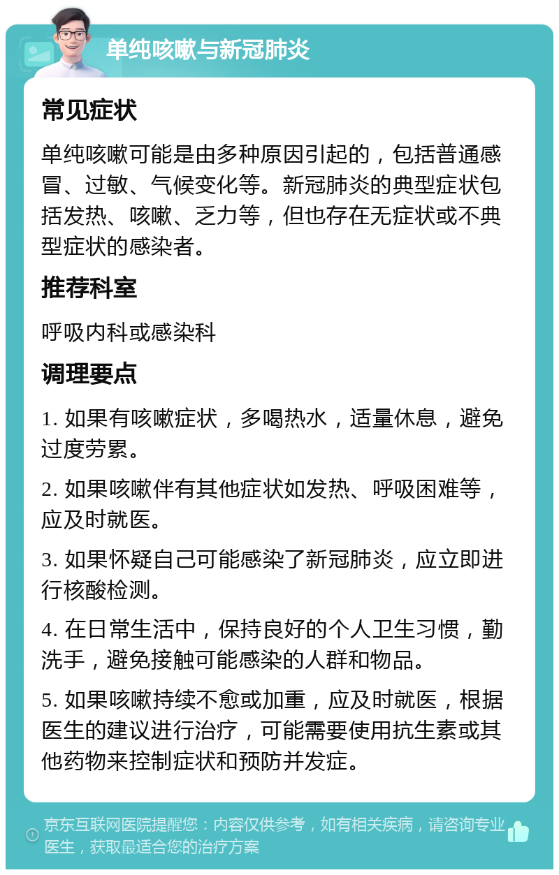 单纯咳嗽与新冠肺炎 常见症状 单纯咳嗽可能是由多种原因引起的，包括普通感冒、过敏、气候变化等。新冠肺炎的典型症状包括发热、咳嗽、乏力等，但也存在无症状或不典型症状的感染者。 推荐科室 呼吸内科或感染科 调理要点 1. 如果有咳嗽症状，多喝热水，适量休息，避免过度劳累。 2. 如果咳嗽伴有其他症状如发热、呼吸困难等，应及时就医。 3. 如果怀疑自己可能感染了新冠肺炎，应立即进行核酸检测。 4. 在日常生活中，保持良好的个人卫生习惯，勤洗手，避免接触可能感染的人群和物品。 5. 如果咳嗽持续不愈或加重，应及时就医，根据医生的建议进行治疗，可能需要使用抗生素或其他药物来控制症状和预防并发症。