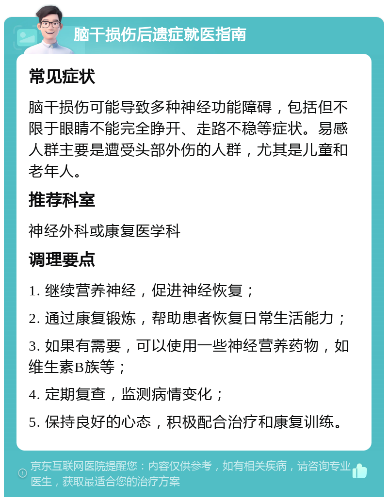 脑干损伤后遗症就医指南 常见症状 脑干损伤可能导致多种神经功能障碍，包括但不限于眼睛不能完全睁开、走路不稳等症状。易感人群主要是遭受头部外伤的人群，尤其是儿童和老年人。 推荐科室 神经外科或康复医学科 调理要点 1. 继续营养神经，促进神经恢复； 2. 通过康复锻炼，帮助患者恢复日常生活能力； 3. 如果有需要，可以使用一些神经营养药物，如维生素B族等； 4. 定期复查，监测病情变化； 5. 保持良好的心态，积极配合治疗和康复训练。