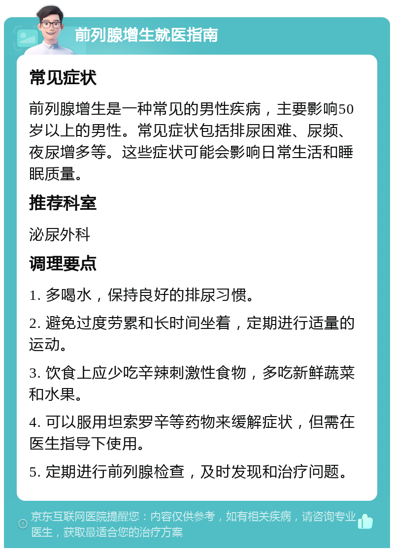 前列腺增生就医指南 常见症状 前列腺增生是一种常见的男性疾病，主要影响50岁以上的男性。常见症状包括排尿困难、尿频、夜尿增多等。这些症状可能会影响日常生活和睡眠质量。 推荐科室 泌尿外科 调理要点 1. 多喝水，保持良好的排尿习惯。 2. 避免过度劳累和长时间坐着，定期进行适量的运动。 3. 饮食上应少吃辛辣刺激性食物，多吃新鲜蔬菜和水果。 4. 可以服用坦索罗辛等药物来缓解症状，但需在医生指导下使用。 5. 定期进行前列腺检查，及时发现和治疗问题。