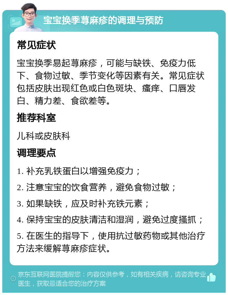 宝宝换季荨麻疹的调理与预防 常见症状 宝宝换季易起荨麻疹，可能与缺铁、免疫力低下、食物过敏、季节变化等因素有关。常见症状包括皮肤出现红色或白色斑块、瘙痒、口唇发白、精力差、食欲差等。 推荐科室 儿科或皮肤科 调理要点 1. 补充乳铁蛋白以增强免疫力； 2. 注意宝宝的饮食营养，避免食物过敏； 3. 如果缺铁，应及时补充铁元素； 4. 保持宝宝的皮肤清洁和湿润，避免过度搔抓； 5. 在医生的指导下，使用抗过敏药物或其他治疗方法来缓解荨麻疹症状。