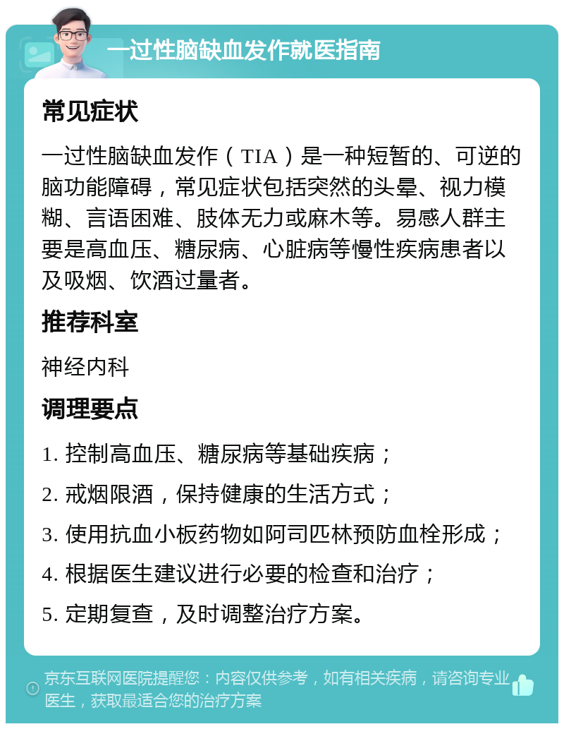 一过性脑缺血发作就医指南 常见症状 一过性脑缺血发作（TIA）是一种短暂的、可逆的脑功能障碍，常见症状包括突然的头晕、视力模糊、言语困难、肢体无力或麻木等。易感人群主要是高血压、糖尿病、心脏病等慢性疾病患者以及吸烟、饮酒过量者。 推荐科室 神经内科 调理要点 1. 控制高血压、糖尿病等基础疾病； 2. 戒烟限酒，保持健康的生活方式； 3. 使用抗血小板药物如阿司匹林预防血栓形成； 4. 根据医生建议进行必要的检查和治疗； 5. 定期复查，及时调整治疗方案。