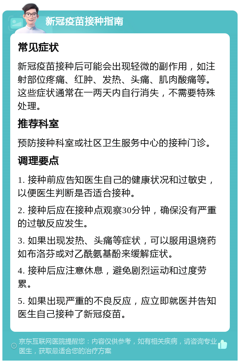 新冠疫苗接种指南 常见症状 新冠疫苗接种后可能会出现轻微的副作用，如注射部位疼痛、红肿、发热、头痛、肌肉酸痛等。这些症状通常在一两天内自行消失，不需要特殊处理。 推荐科室 预防接种科室或社区卫生服务中心的接种门诊。 调理要点 1. 接种前应告知医生自己的健康状况和过敏史，以便医生判断是否适合接种。 2. 接种后应在接种点观察30分钟，确保没有严重的过敏反应发生。 3. 如果出现发热、头痛等症状，可以服用退烧药如布洛芬或对乙酰氨基酚来缓解症状。 4. 接种后应注意休息，避免剧烈运动和过度劳累。 5. 如果出现严重的不良反应，应立即就医并告知医生自己接种了新冠疫苗。