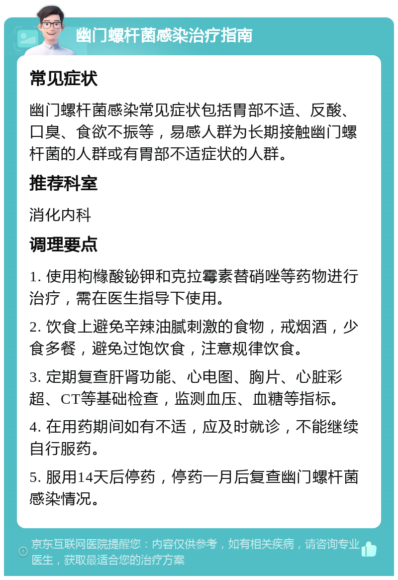 幽门螺杆菌感染治疗指南 常见症状 幽门螺杆菌感染常见症状包括胃部不适、反酸、口臭、食欲不振等，易感人群为长期接触幽门螺杆菌的人群或有胃部不适症状的人群。 推荐科室 消化内科 调理要点 1. 使用枸橼酸铋钾和克拉霉素替硝唑等药物进行治疗，需在医生指导下使用。 2. 饮食上避免辛辣油腻刺激的食物，戒烟酒，少食多餐，避免过饱饮食，注意规律饮食。 3. 定期复查肝肾功能、心电图、胸片、心脏彩超、CT等基础检查，监测血压、血糖等指标。 4. 在用药期间如有不适，应及时就诊，不能继续自行服药。 5. 服用14天后停药，停药一月后复查幽门螺杆菌感染情况。