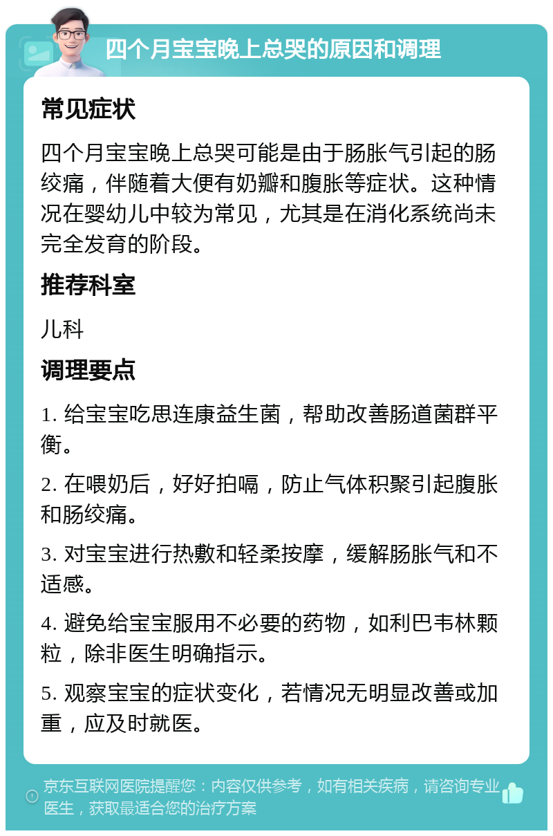 四个月宝宝晚上总哭的原因和调理 常见症状 四个月宝宝晚上总哭可能是由于肠胀气引起的肠绞痛，伴随着大便有奶瓣和腹胀等症状。这种情况在婴幼儿中较为常见，尤其是在消化系统尚未完全发育的阶段。 推荐科室 儿科 调理要点 1. 给宝宝吃思连康益生菌，帮助改善肠道菌群平衡。 2. 在喂奶后，好好拍嗝，防止气体积聚引起腹胀和肠绞痛。 3. 对宝宝进行热敷和轻柔按摩，缓解肠胀气和不适感。 4. 避免给宝宝服用不必要的药物，如利巴韦林颗粒，除非医生明确指示。 5. 观察宝宝的症状变化，若情况无明显改善或加重，应及时就医。