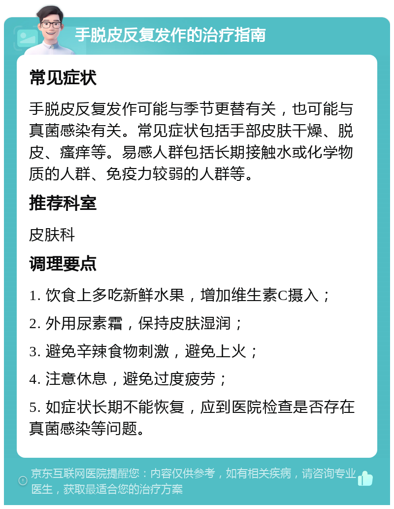 手脱皮反复发作的治疗指南 常见症状 手脱皮反复发作可能与季节更替有关，也可能与真菌感染有关。常见症状包括手部皮肤干燥、脱皮、瘙痒等。易感人群包括长期接触水或化学物质的人群、免疫力较弱的人群等。 推荐科室 皮肤科 调理要点 1. 饮食上多吃新鲜水果，增加维生素C摄入； 2. 外用尿素霜，保持皮肤湿润； 3. 避免辛辣食物刺激，避免上火； 4. 注意休息，避免过度疲劳； 5. 如症状长期不能恢复，应到医院检查是否存在真菌感染等问题。