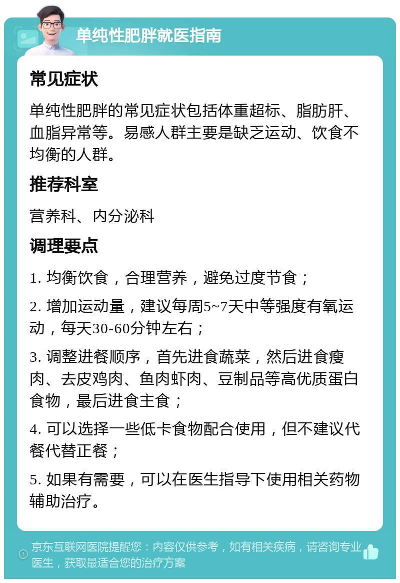 单纯性肥胖就医指南 常见症状 单纯性肥胖的常见症状包括体重超标、脂肪肝、血脂异常等。易感人群主要是缺乏运动、饮食不均衡的人群。 推荐科室 营养科、内分泌科 调理要点 1. 均衡饮食，合理营养，避免过度节食； 2. 增加运动量，建议每周5~7天中等强度有氧运动，每天30-60分钟左右； 3. 调整进餐顺序，首先进食蔬菜，然后进食瘦肉、去皮鸡肉、鱼肉虾肉、豆制品等高优质蛋白食物，最后进食主食； 4. 可以选择一些低卡食物配合使用，但不建议代餐代替正餐； 5. 如果有需要，可以在医生指导下使用相关药物辅助治疗。