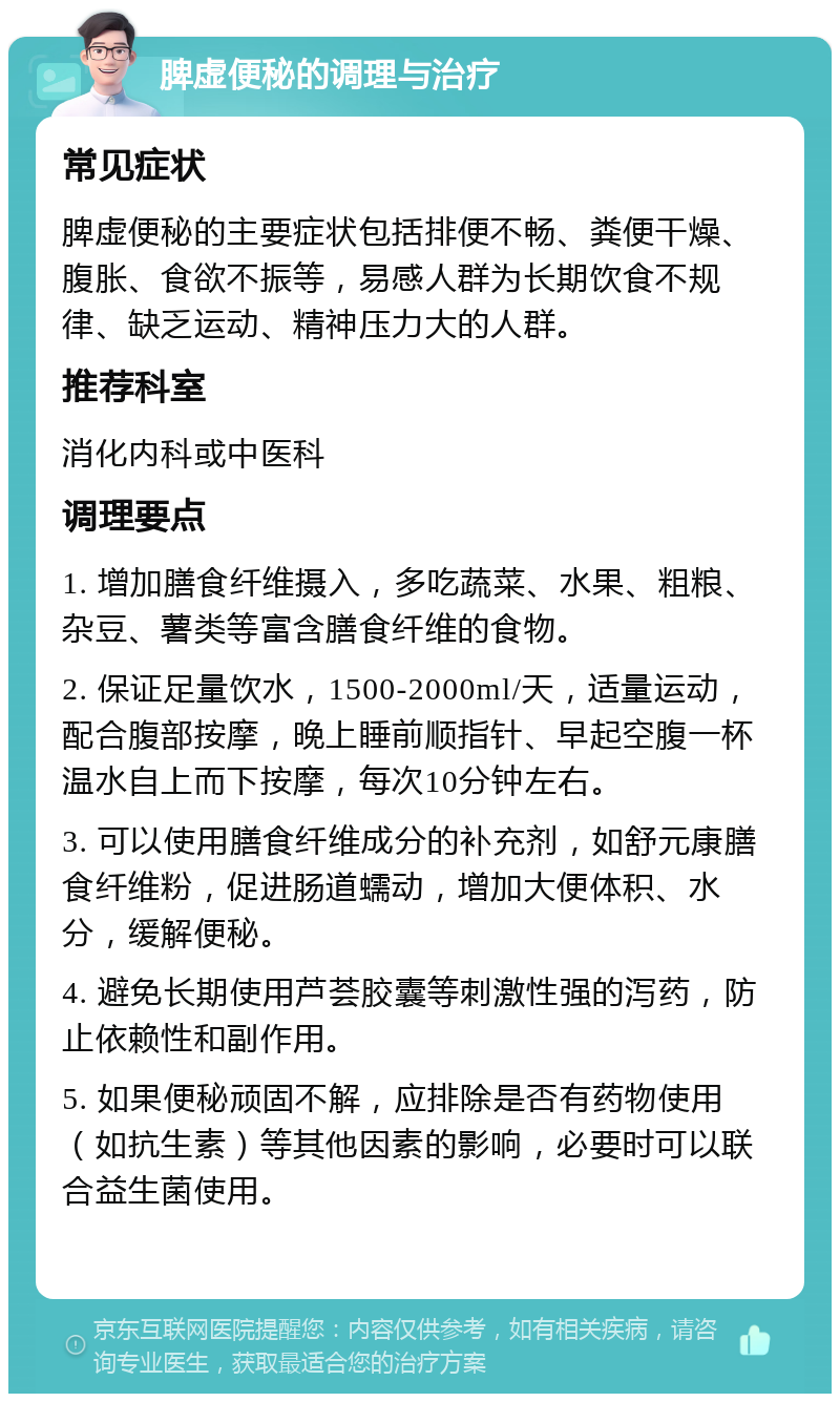 脾虚便秘的调理与治疗 常见症状 脾虚便秘的主要症状包括排便不畅、粪便干燥、腹胀、食欲不振等，易感人群为长期饮食不规律、缺乏运动、精神压力大的人群。 推荐科室 消化内科或中医科 调理要点 1. 增加膳食纤维摄入，多吃蔬菜、水果、粗粮、杂豆、薯类等富含膳食纤维的食物。 2. 保证足量饮水，1500-2000ml/天，适量运动，配合腹部按摩，晚上睡前顺指针、早起空腹一杯温水自上而下按摩，每次10分钟左右。 3. 可以使用膳食纤维成分的补充剂，如舒元康膳食纤维粉，促进肠道蠕动，增加大便体积、水分，缓解便秘。 4. 避免长期使用芦荟胶囊等刺激性强的泻药，防止依赖性和副作用。 5. 如果便秘顽固不解，应排除是否有药物使用（如抗生素）等其他因素的影响，必要时可以联合益生菌使用。