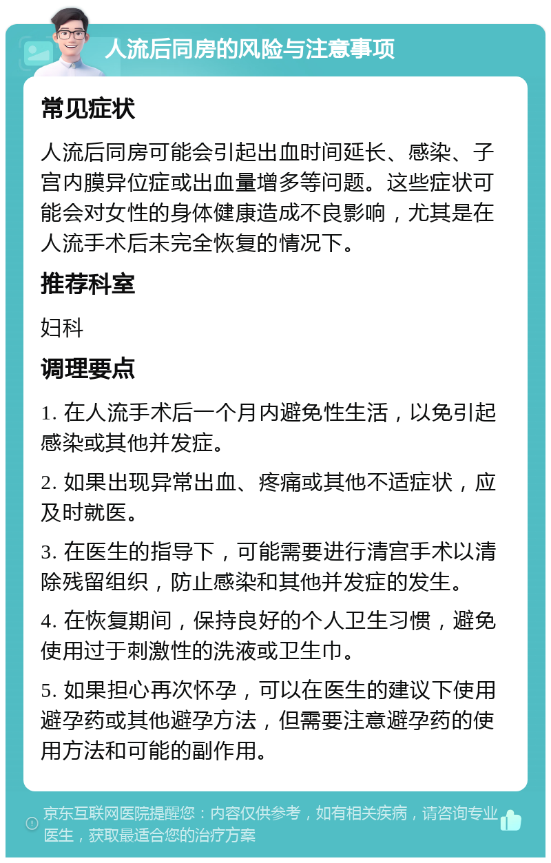 人流后同房的风险与注意事项 常见症状 人流后同房可能会引起出血时间延长、感染、子宫内膜异位症或出血量增多等问题。这些症状可能会对女性的身体健康造成不良影响，尤其是在人流手术后未完全恢复的情况下。 推荐科室 妇科 调理要点 1. 在人流手术后一个月内避免性生活，以免引起感染或其他并发症。 2. 如果出现异常出血、疼痛或其他不适症状，应及时就医。 3. 在医生的指导下，可能需要进行清宫手术以清除残留组织，防止感染和其他并发症的发生。 4. 在恢复期间，保持良好的个人卫生习惯，避免使用过于刺激性的洗液或卫生巾。 5. 如果担心再次怀孕，可以在医生的建议下使用避孕药或其他避孕方法，但需要注意避孕药的使用方法和可能的副作用。