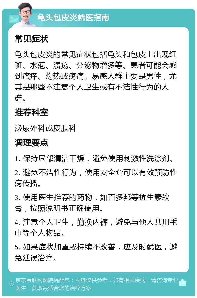 龟头包皮炎就医指南 常见症状 龟头包皮炎的常见症状包括龟头和包皮上出现红斑、水疱、溃疡、分泌物增多等。患者可能会感到瘙痒、灼热或疼痛。易感人群主要是男性，尤其是那些不注意个人卫生或有不洁性行为的人群。 推荐科室 泌尿外科或皮肤科 调理要点 1. 保持局部清洁干燥，避免使用刺激性洗涤剂。 2. 避免不洁性行为，使用安全套可以有效预防性病传播。 3. 使用医生推荐的药物，如百多邦等抗生素软膏，按照说明书正确使用。 4. 注意个人卫生，勤换内裤，避免与他人共用毛巾等个人物品。 5. 如果症状加重或持续不改善，应及时就医，避免延误治疗。