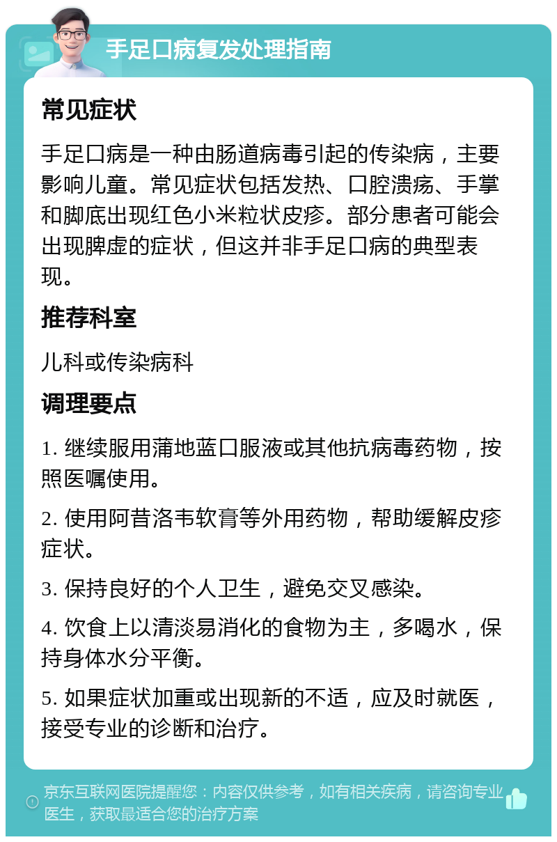 手足口病复发处理指南 常见症状 手足口病是一种由肠道病毒引起的传染病，主要影响儿童。常见症状包括发热、口腔溃疡、手掌和脚底出现红色小米粒状皮疹。部分患者可能会出现脾虚的症状，但这并非手足口病的典型表现。 推荐科室 儿科或传染病科 调理要点 1. 继续服用蒲地蓝口服液或其他抗病毒药物，按照医嘱使用。 2. 使用阿昔洛韦软膏等外用药物，帮助缓解皮疹症状。 3. 保持良好的个人卫生，避免交叉感染。 4. 饮食上以清淡易消化的食物为主，多喝水，保持身体水分平衡。 5. 如果症状加重或出现新的不适，应及时就医，接受专业的诊断和治疗。