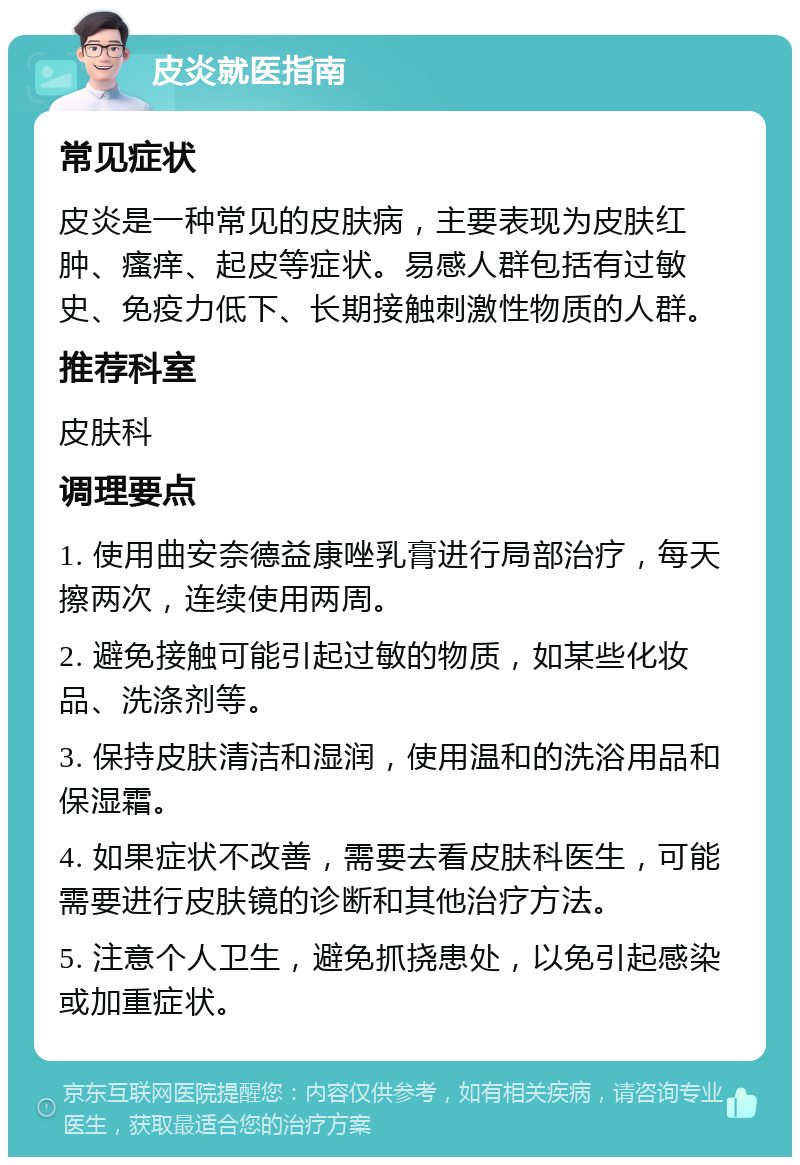 皮炎就医指南 常见症状 皮炎是一种常见的皮肤病，主要表现为皮肤红肿、瘙痒、起皮等症状。易感人群包括有过敏史、免疫力低下、长期接触刺激性物质的人群。 推荐科室 皮肤科 调理要点 1. 使用曲安奈德益康唑乳膏进行局部治疗，每天擦两次，连续使用两周。 2. 避免接触可能引起过敏的物质，如某些化妆品、洗涤剂等。 3. 保持皮肤清洁和湿润，使用温和的洗浴用品和保湿霜。 4. 如果症状不改善，需要去看皮肤科医生，可能需要进行皮肤镜的诊断和其他治疗方法。 5. 注意个人卫生，避免抓挠患处，以免引起感染或加重症状。